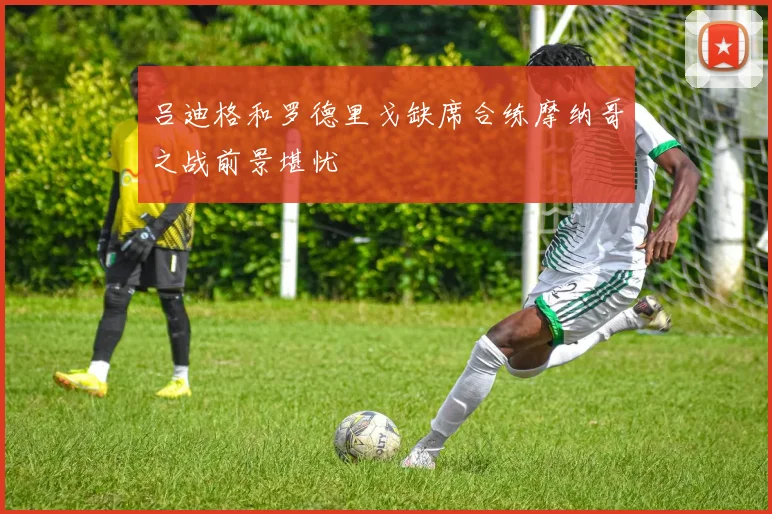 吕迪格和罗德里戈缺席合练摩纳哥之战前景堪忧