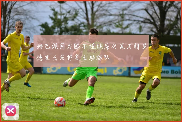 姆巴佩因左膝不适缺席对莱万特罗德里戈或将复出助球队