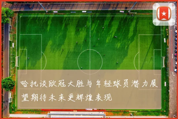 哈托谈欧冠大胜与年轻球员潜力展望期待未来更辉煌表现