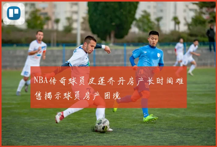 NBA传奇球员皮蓬乔丹房产长时间难售揭示球员房产困境