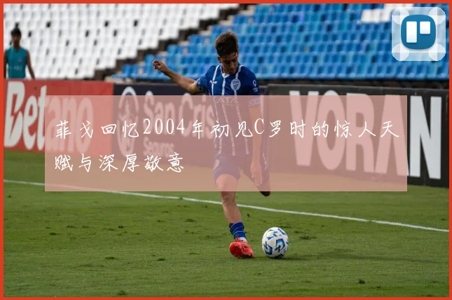 菲戈回忆2004年初见C罗时的惊人天赋与深厚敬意