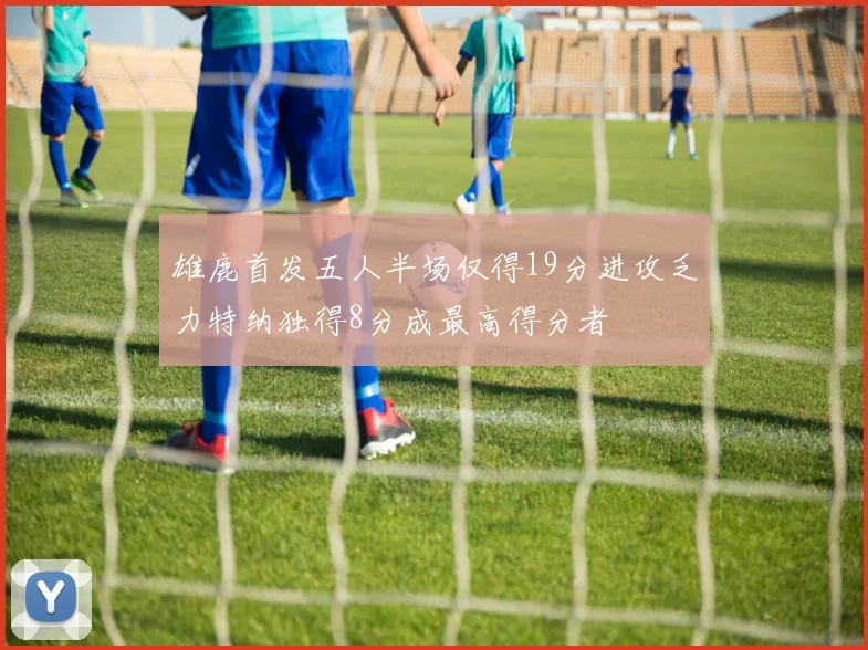 雄鹿首发五人半场仅得19分进攻乏力特纳独得8分成最高得分者