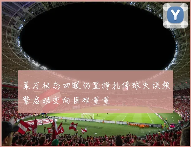 莱万状态回暖仍显挣扎停球失误频繁启动变向困难重重
