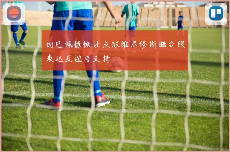 姆巴佩慷慨让点球维尼修斯晒合照表达友谊与支持