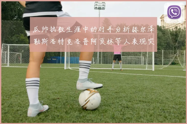 瓜帅执教生涯中的对手分析赫尔泽勒斯洛特克洛普阿莫林等人表现突出