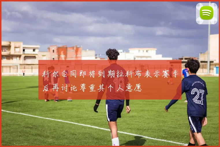 科尔合同即将到期拉科布表示赛季后再讨论尊重其个人意愿