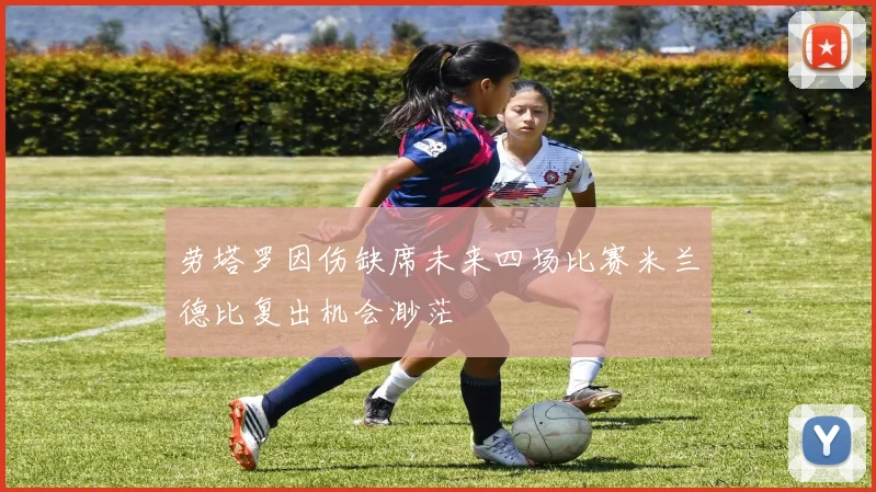 劳塔罗因伤缺席未来四场比赛米兰德比复出机会渺茫