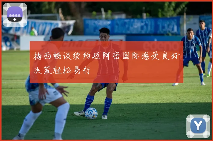 梅西畅谈续约迈阿密国际感受良好决策轻松易行