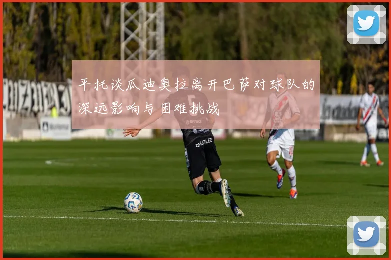 平托谈瓜迪奥拉离开巴萨对球队的深远影响与困难挑战