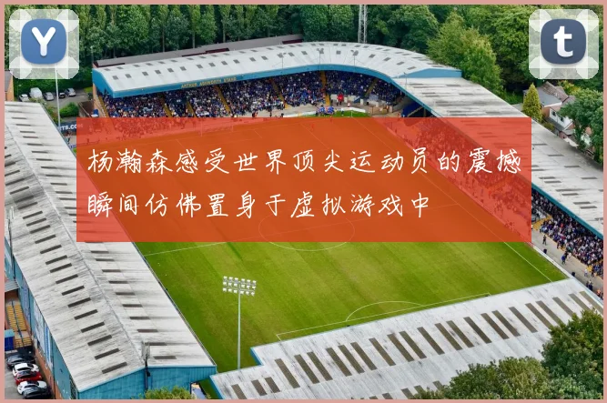 杨瀚森感受世界顶尖运动员的震撼瞬间仿佛置身于虚拟游戏中