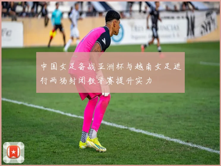 中国女足备战亚洲杯与越南女足进行两场封闭教学赛提升实力