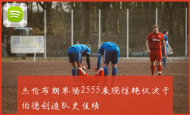 杰伦布朗单场2555表现惊艳仅次于伯德创造队史佳绩