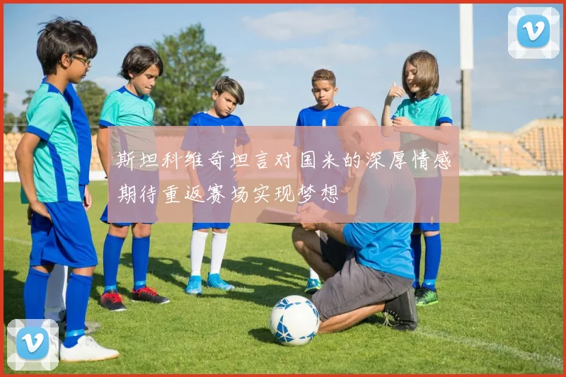 斯坦科维奇坦言对国米的深厚情感期待重返赛场实现梦想