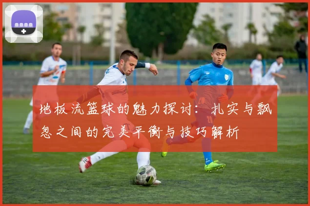 地板流篮球的魅力探讨：扎实与飘忽之间的完美平衡与技巧解析