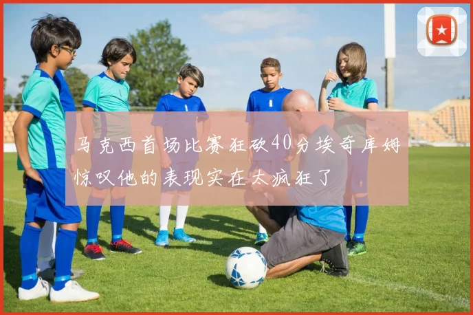 马克西首场比赛狂砍40分埃奇库姆惊叹他的表现实在太疯狂了