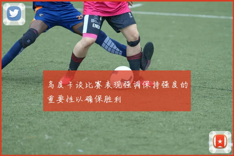 乌度卡谈比赛表现强调保持强度的重要性以确保胜利