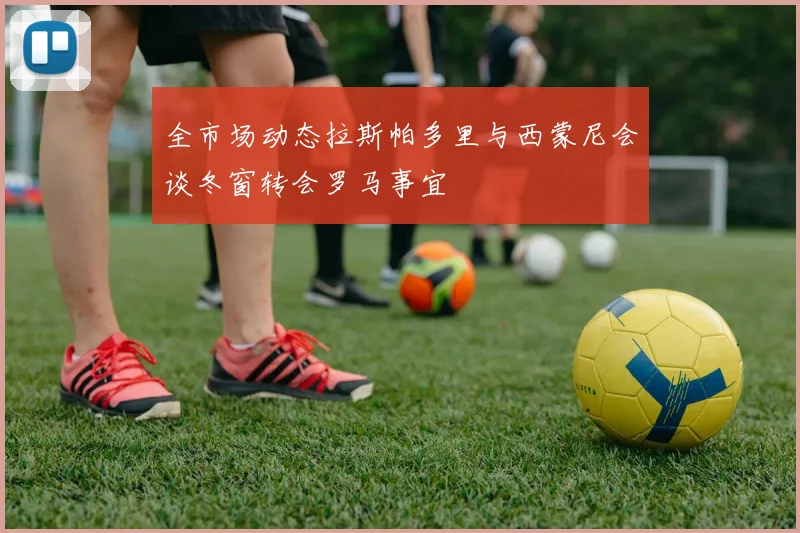 全市场动态拉斯帕多里与西蒙尼会谈冬窗转会罗马事宜