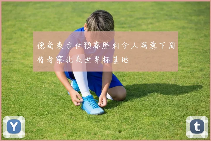 德尚表示世预赛胜利令人满意下周将考察北美世界杯基地