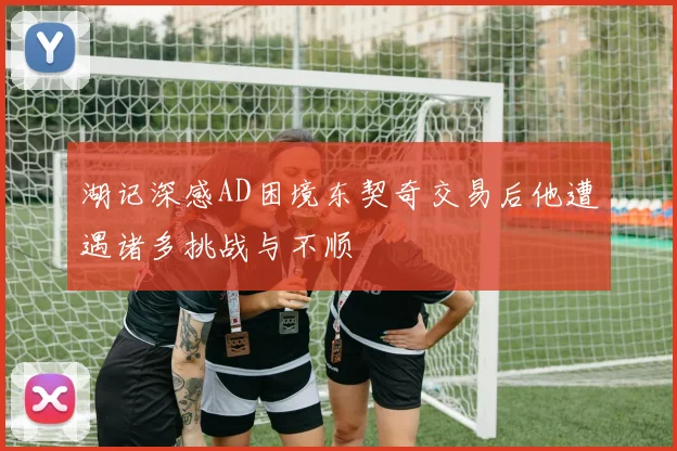 湖记深感AD困境东契奇交易后他遭遇诸多挑战与不顺
