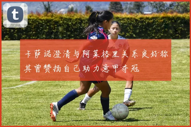 卡萨诺澄清与阿莱格里关系良好称其曾赞扬自己助力意甲夺冠