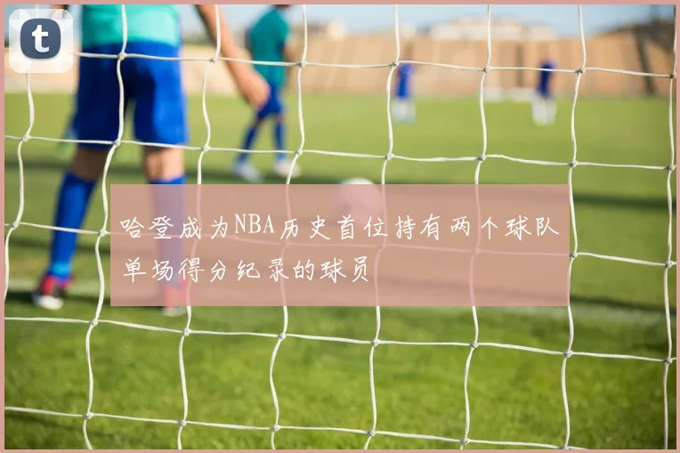 哈登成为NBA历史首位持有两个球队单场得分纪录的球员