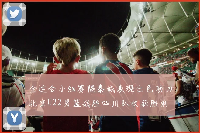 全运会小组赛隰泰诚表现出色助力北京U22男篮战胜四川队收获胜利