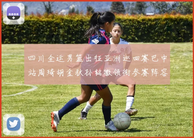 四川全运男篮出征亚洲巡回赛巴中站周琦胡金秋孙铭徽领衔参赛阵容