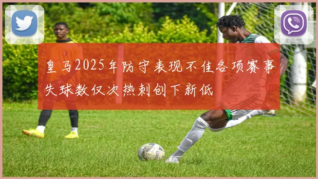 皇马2025年防守表现不佳各项赛事失球数仅次热刺创下新低