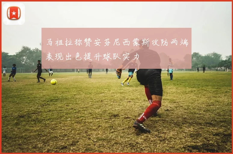 马祖拉称赞安芬尼西蒙斯攻防两端表现出色提升球队实力