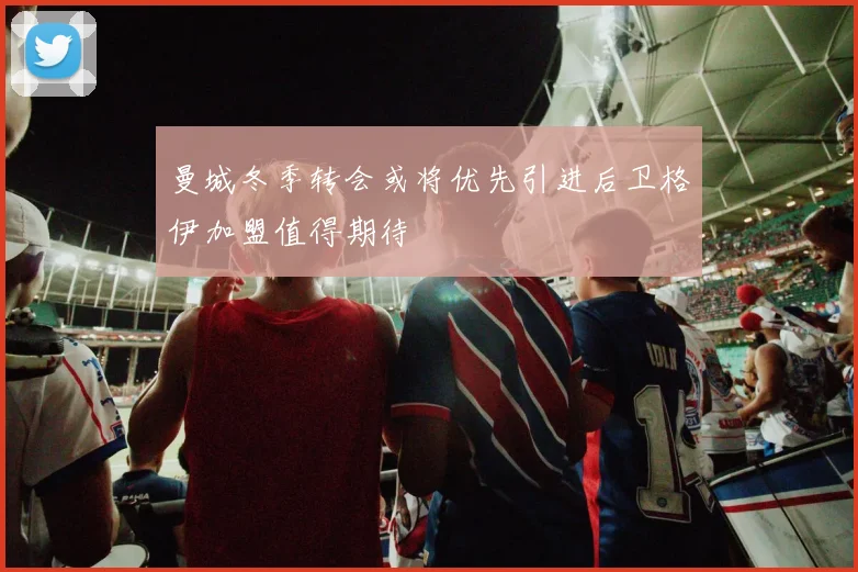 曼城冬季转会或将优先引进后卫格伊加盟值得期待