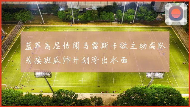 蓝军高层传闻马雷斯卡欲主动离队或接班瓜帅计划浮出水面