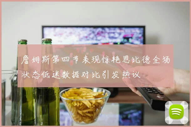詹姆斯第四节表现惊艳恩比德全场状态低迷数据对比引发热议