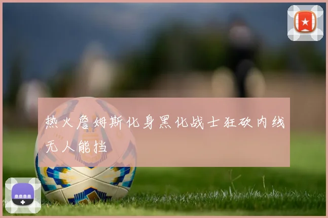 热火詹姆斯化身黑化战士狂砍内线无人能挡