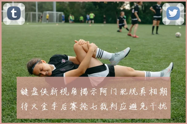 键盘侠新视角揭示阿门犯规真相期待火金季后赛抢七裁判应避免干扰比赛