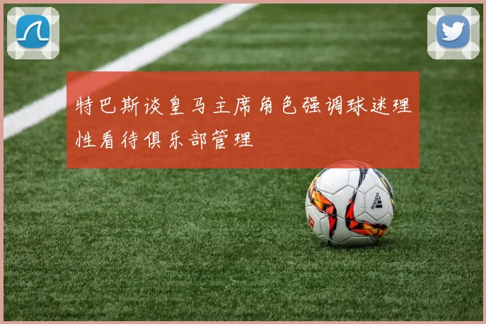 特巴斯谈皇马主席角色强调球迷理性看待俱乐部管理