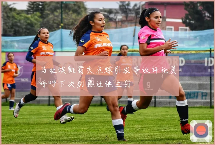 马杜埃凯罚失点球引发争议评论员呼吁下次别再让他主罚