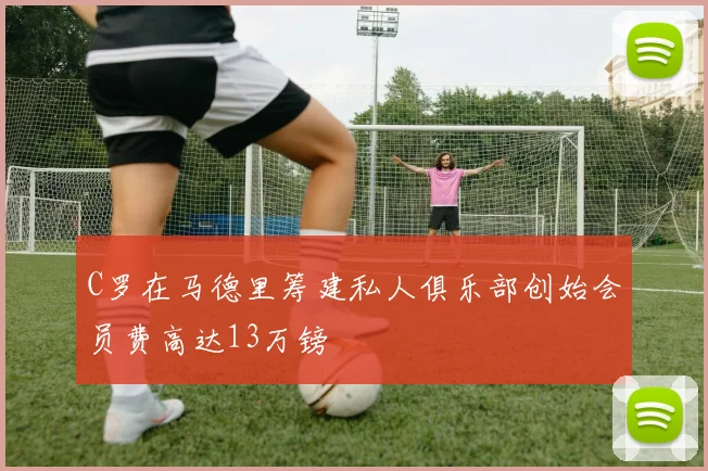 C罗在马德里筹建私人俱乐部创始会员费高达13万镑