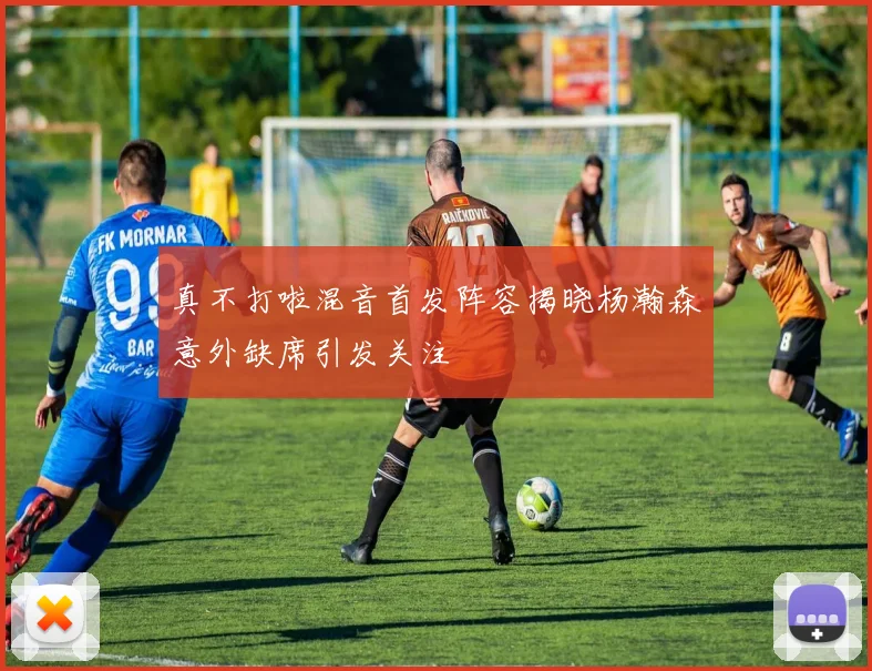真不打啦混音首发阵容揭晓杨瀚森意外缺席引发关注