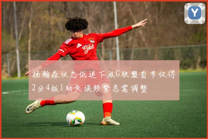 杨瀚森状态低迷下放G联盟首节仅得2分4板1助失误频繁急需调整