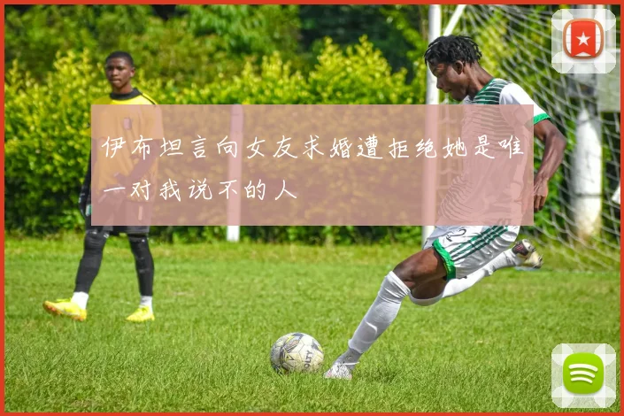 伊布坦言向女友求婚遭拒绝她是唯一对我说不的人