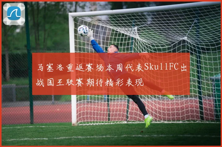 马塞洛重返赛场本周代表SkullFC出战国王联赛期待精彩表现