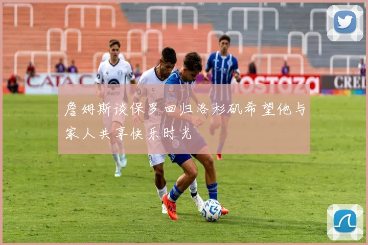 詹姆斯谈保罗回归洛杉矶希望他与家人共享快乐时光