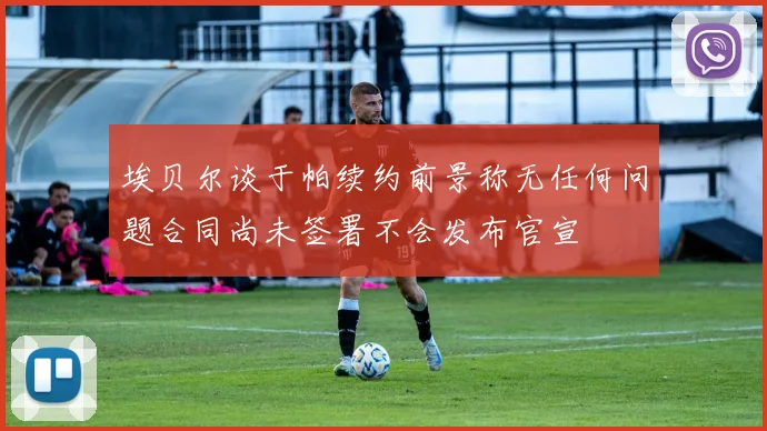 埃贝尔谈于帕续约前景称无任何问题合同尚未签署不会发布官宣