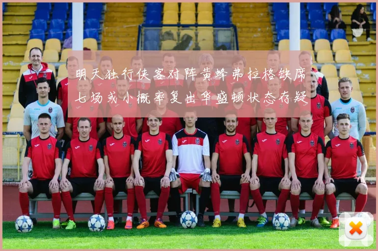 明天独行侠客对阵黄蜂弗拉格缺席七场或小概率复出华盛顿状态存疑