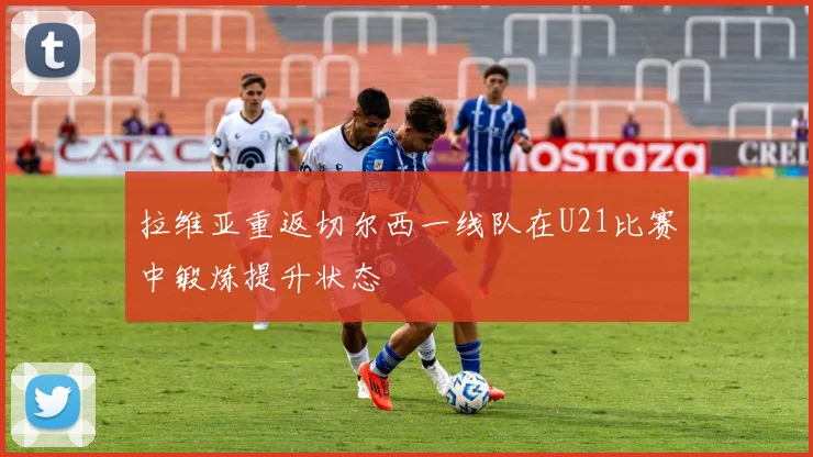 拉维亚重返切尔西一线队在U21比赛中锻炼提升状态