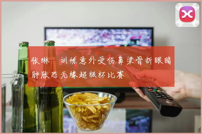 张琳芃训练意外受伤鼻梁骨折眼睛肿胀恐无缘超级杯比赛