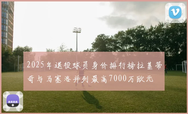 2025年退役球员身价排行榜拉基蒂奇与马塞洛并列最高7000万欧元