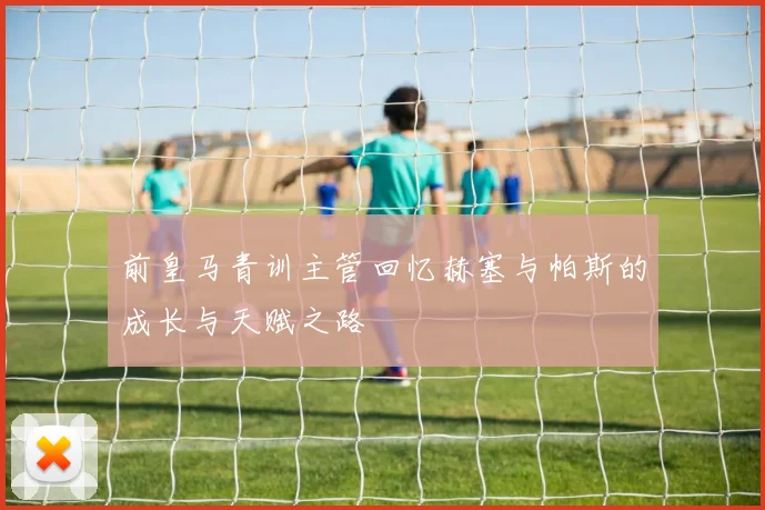 前皇马青训主管回忆赫塞与帕斯的成长与天赋之路